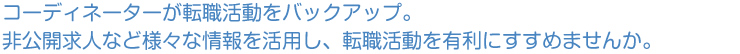 コーディネーターが転職活動をバックアップ。非公開求人など様々な情報を活用し、転職活動を有利にすすめませんか。