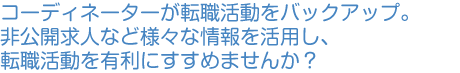 コーディネーターが転職活動をバックアップ。非公開求人など様々な情報を活用し、転職活動を有利にすすめませんか。